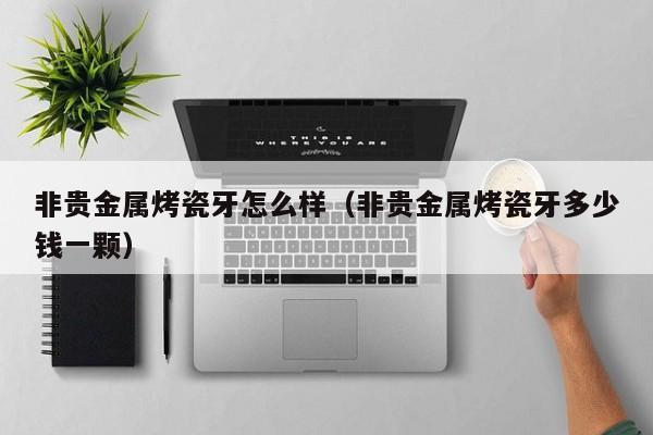 非贵金属烤瓷牙怎么样（非贵金属烤瓷牙多少钱一颗）