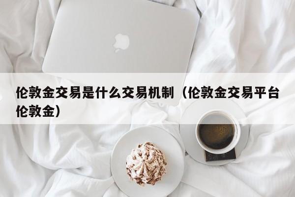 伦敦金交易是什么交易机制（伦敦金交易平台伦敦金）