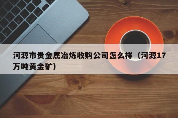河源市贵金属冶炼收购公司怎么样（河源17万吨黄金矿）