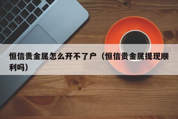 恒信贵金属怎么开不了户（恒信贵金属提现顺利吗）