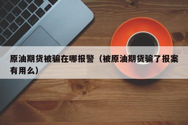 原油期货被骗在哪报警（被原油期货骗了报案有用么）
