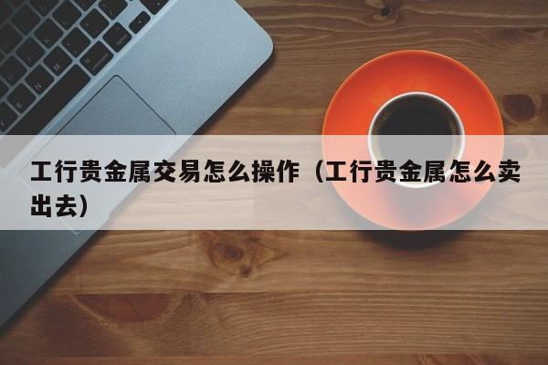 工行贵金属交易怎么操作（工行贵金属怎么卖出去）