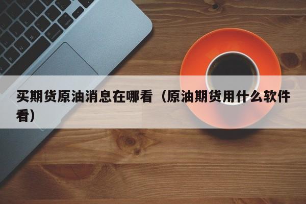 买期货原油消息在哪看（原油期货用什么软件看）