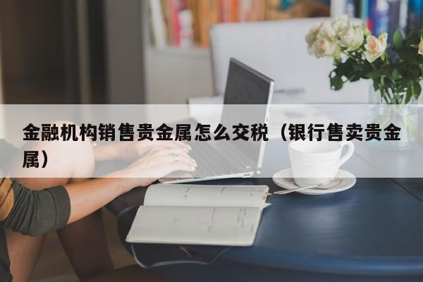 金融机构销售贵金属怎么交税（银行售卖贵金属）