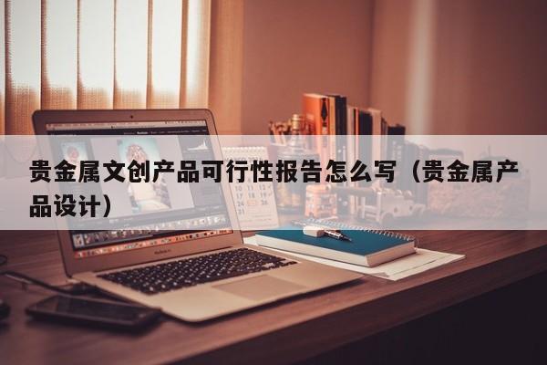 贵金属文创产品可行性报告怎么写（贵金属产品设计）