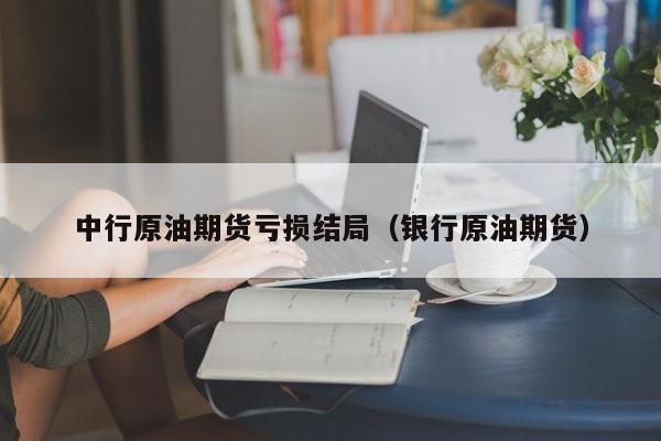 中行原油期货亏损结局（银行原油期货）