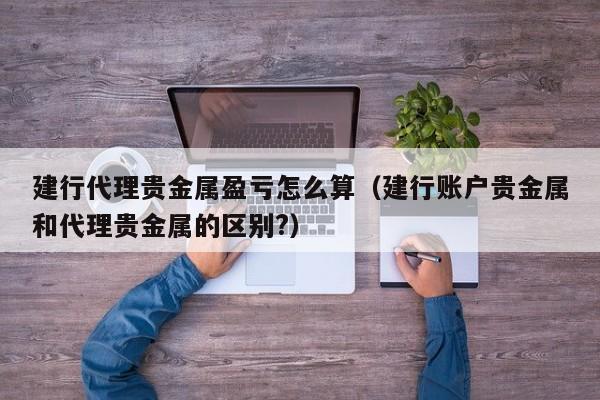 建行代理贵金属盈亏怎么算（建行账户贵金属和代理贵金属的区别?）