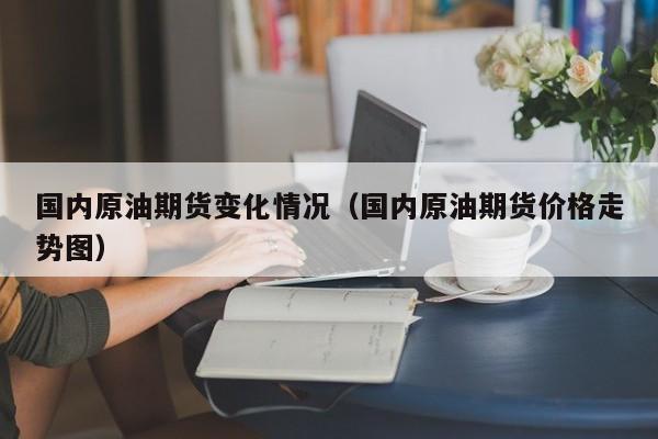 国内原油期货变化情况（国内原油期货价格走势图）
