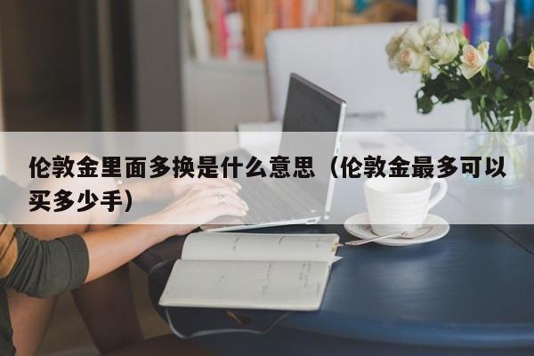 伦敦金里面多换是什么意思（伦敦金最多可以买多少手）