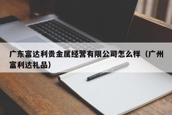 广东富达利贵金属经营有限公司怎么样（广州富利达礼品）