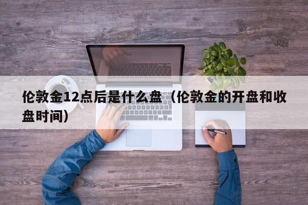 伦敦金12点后是什么盘（伦敦金的开盘和收盘时间）