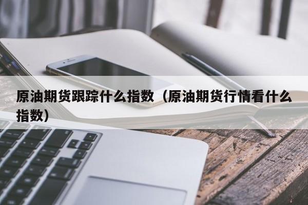 原油期货跟踪什么指数（原油期货行情看什么指数）