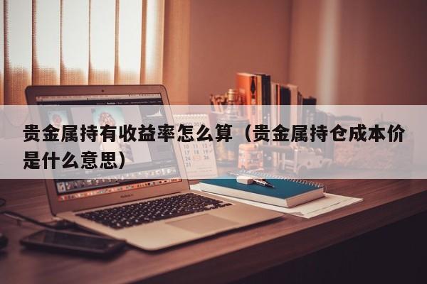 贵金属持有收益率怎么算（贵金属持仓成本价是什么意思）