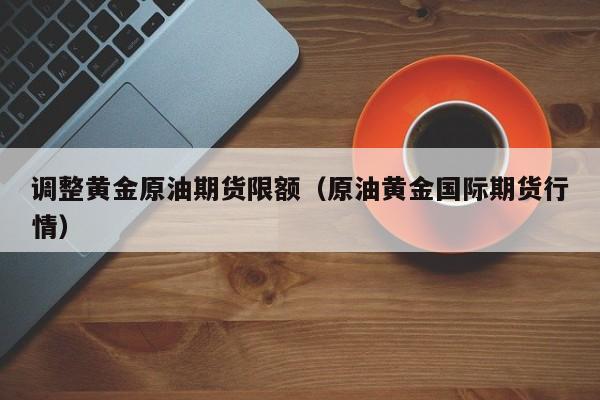 调整黄金原油期货限额（原油黄金国际期货行情）