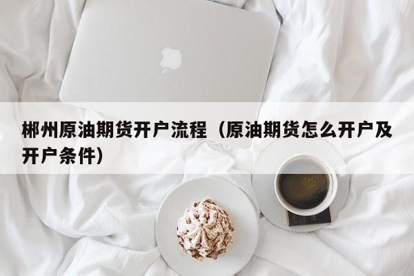 郴州原油期货开户流程（原油期货怎么开户及开户条件）