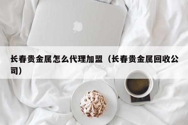 长春贵金属怎么代理加盟（长春贵金属回收公司）