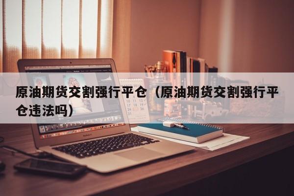 原油期货交割强行平仓（原油期货交割强行平仓违法吗）