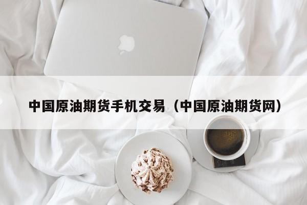 中国原油期货手机交易（中国原油期货网）