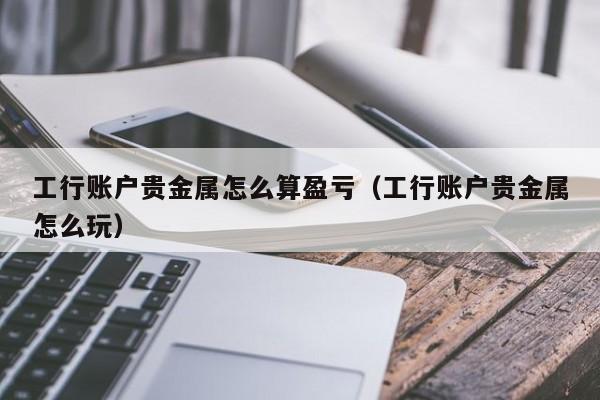 工行账户贵金属怎么算盈亏（工行账户贵金属怎么玩）