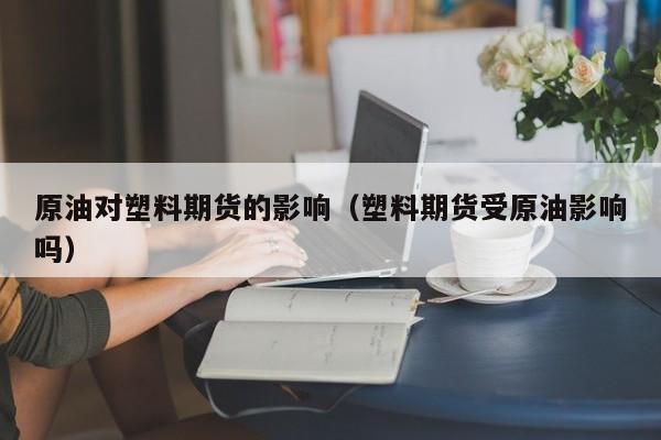 原油对塑料期货的影响（塑料期货受原油影响吗）