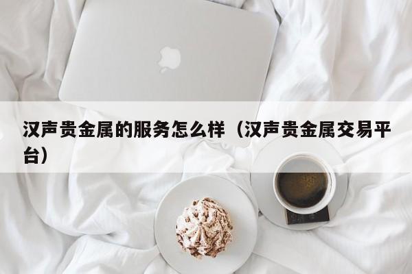 汉声贵金属的服务怎么样（汉声贵金属交易平台）