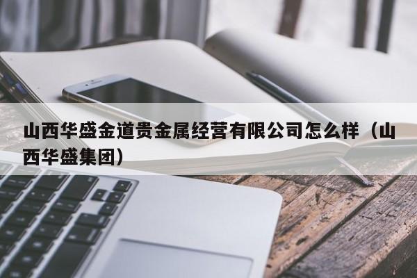 山西华盛金道贵金属经营有限公司怎么样（山西华盛集团）