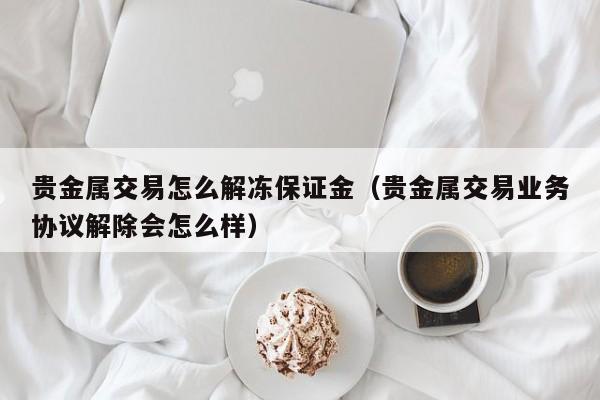 贵金属交易怎么解冻保证金（贵金属交易业务协议解除会怎么样）