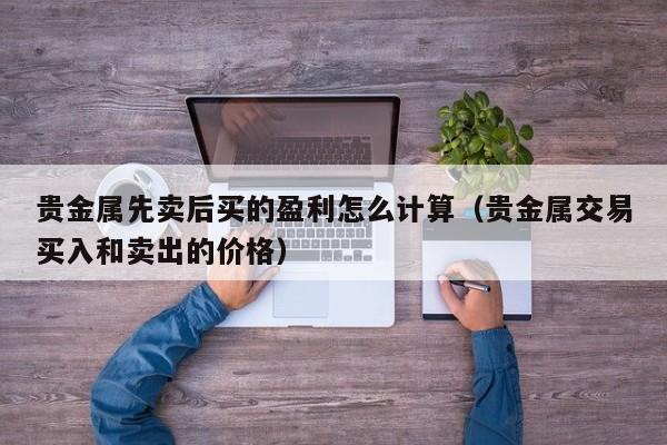 贵金属先卖后买的盈利怎么计算（贵金属交易买入和卖出的价格）