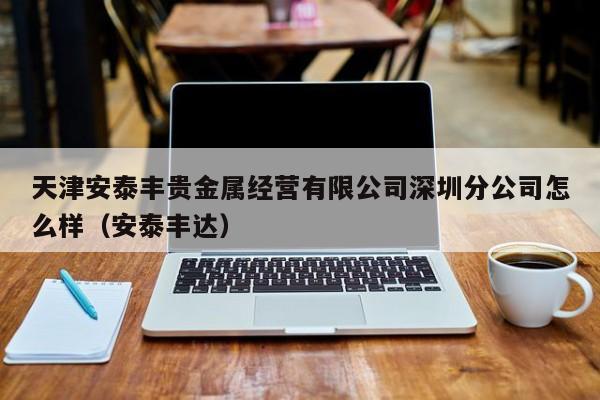 天津安泰丰贵金属经营有限公司深圳分公司怎么样（安泰丰达）