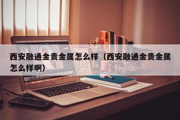 西安融通金贵金属怎么样（西安融通金贵金属怎么样啊）