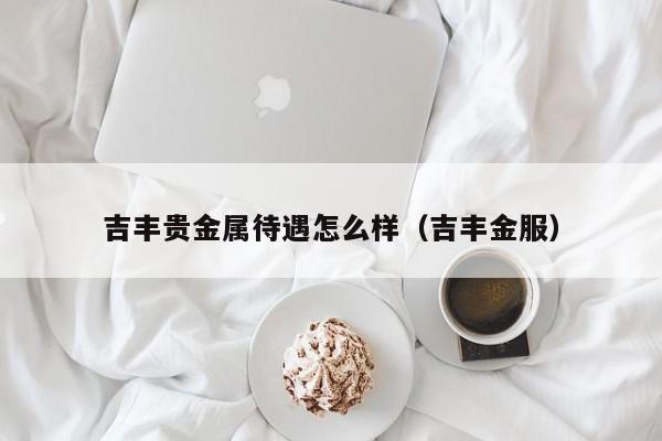 吉丰贵金属待遇怎么样（吉丰金服）