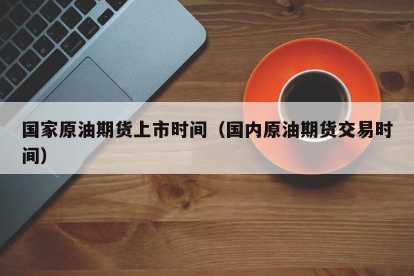 国家原油期货上市时间（国内原油期货交易时间）