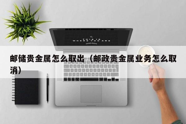 邮储贵金属怎么取出（邮政贵金属业务怎么取消）