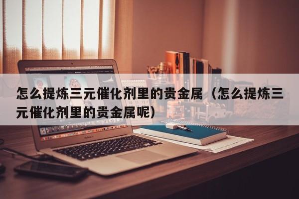 怎么提炼三元催化剂里的贵金属（怎么提炼三元催化剂里的贵金属呢）