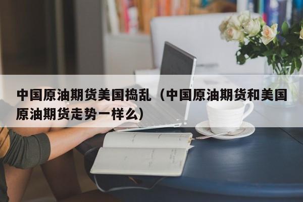 中国原油期货美国捣乱（中国原油期货和美国原油期货走势一样么）