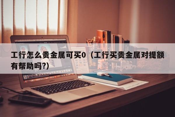 工行怎么贵金属可买0（工行买贵金属对提额有帮助吗?）