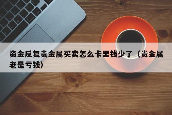 资金反复贵金属买卖怎么卡里钱少了（贵金属老是亏钱）