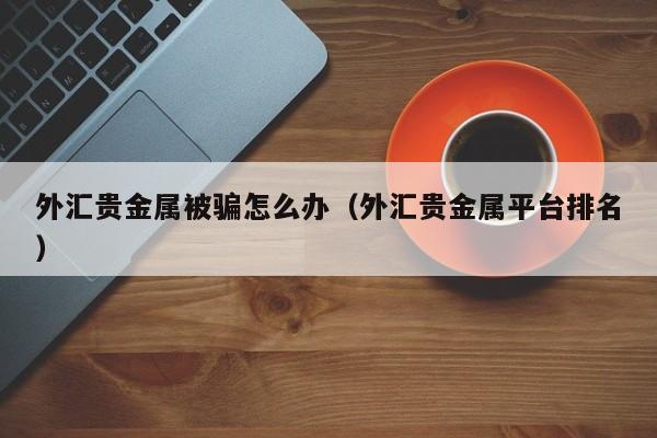 外汇贵金属被骗怎么办（外汇贵金属平台排名）