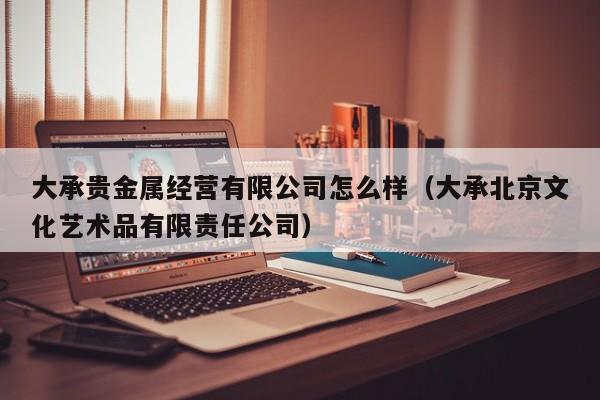 大承贵金属经营有限公司怎么样（大承北京文化艺术品有限责任公司）