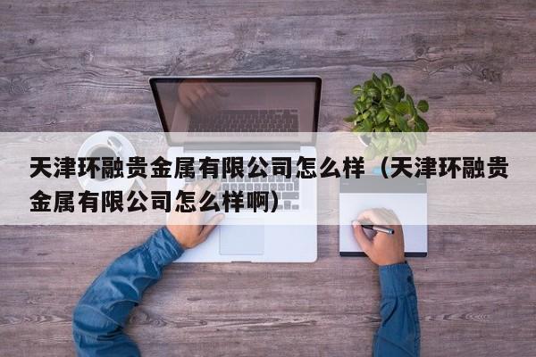 天津环融贵金属有限公司怎么样（天津环融贵金属有限公司怎么样啊）