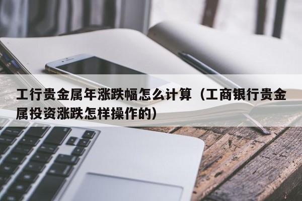 工行贵金属年涨跌幅怎么计算（工商银行贵金属投资涨跌怎样操作的）