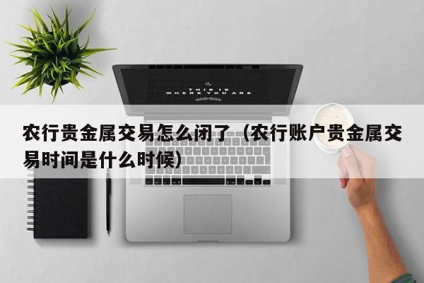 农行贵金属交易怎么闭了（农行账户贵金属交易时间是什么时候）