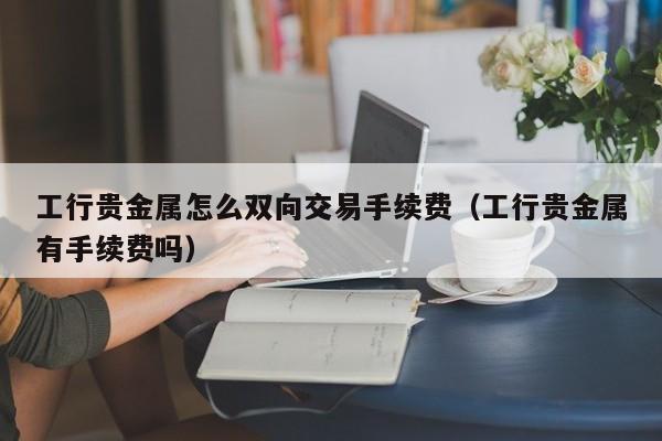 工行贵金属怎么双向交易手续费（工行贵金属有手续费吗）