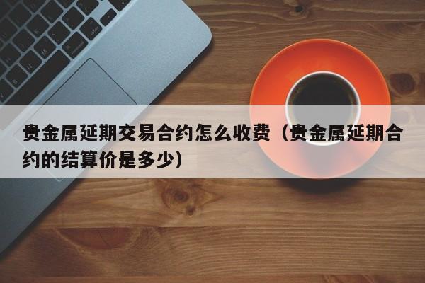 贵金属延期交易合约怎么收费（贵金属延期合约的结算价是多少）