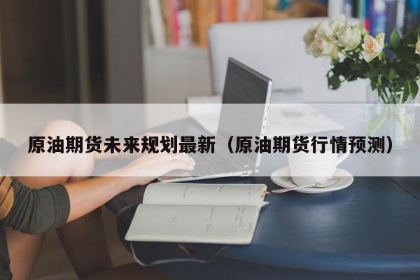 原油期货未来规划最新（原油期货行情预测）