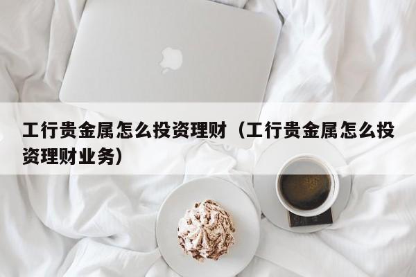 工行贵金属怎么投资理财（工行贵金属怎么投资理财业务）