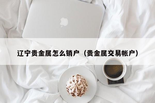 辽宁贵金属怎么销户（贵金属交易帐户）