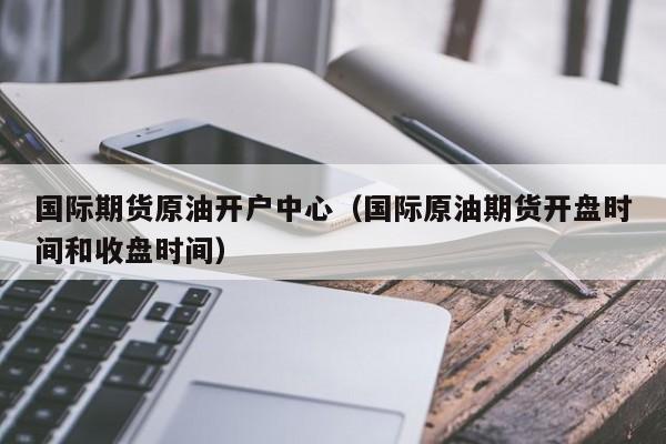 国际期货原油开户中心（国际原油期货开盘时间和收盘时间）