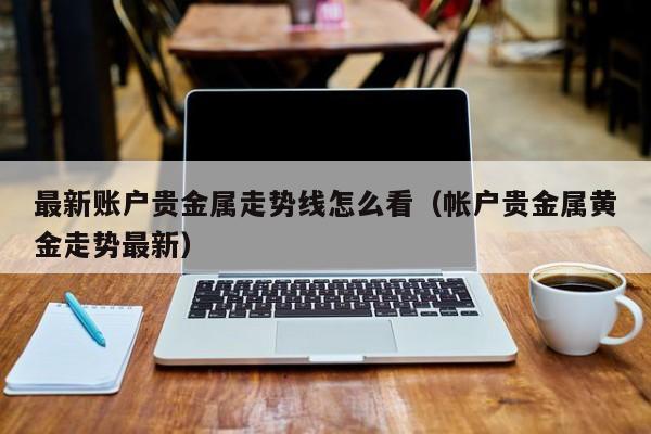 最新账户贵金属走势线怎么看（帐户贵金属黄金走势最新）