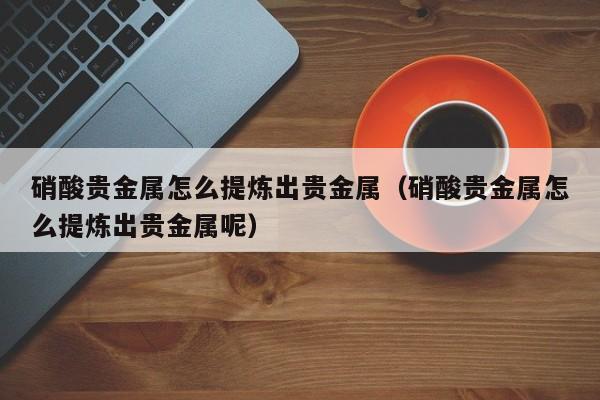 硝酸贵金属怎么提炼出贵金属（硝酸贵金属怎么提炼出贵金属呢）